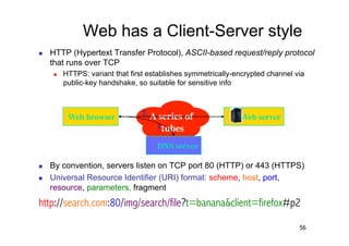 Web has a Client-Server style
    HTTP (Hypertext Transfer Protocol), ASCII-based request/reply protocol
     that runs over TCP
         HTTPS: variant that first establishes symmetrically-encrypted channel via
          public-key handshake, so suitable for sensitive info



           Web browser	

        2. A series of                Web server	

                                     1.tubes	

                                      DNS server	


    By convention, servers listen on TCP port 80 (HTTP) or 443 (HTTPS)
    Universal Resource Identifier (URI) format: scheme, host, port,
     resource, parameters, fragment
http://search.com:80/img/search/file?t=banana&client=firefox#p2

                                                                                 56
 