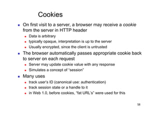 Cookies
    On first visit to a server, a browser may receive a cookie
     from the server in HTTP header
         Data is arbitrary
         typically opaque, interpretation is up to the server
         Usually encrypted, since the client is untrusted
    The browser automatically passes appropriate cookie back
     to server on each request
         Server may update cookie value with any response
         Simulates a concept of “session”
    Many uses
         track user’s ID (canonical use: authentication)
         track session state or a handle to it
         in Web 1.0, before cookies, “fat URL’s” were used for this

                                                                       58
 