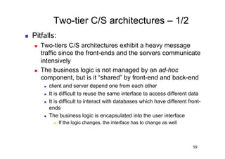 Two-tier C/S architectures – 1/2
    Pitfalls:
         Two-tiers C/S architectures exhibit a heavy message
          traffic since the front-ends and the servers communicate
          intensively
         The business logic is not managed by an ad-hoc
          component, but is it “shared” by front-end and back-end
               client and server depend one from each other
               It is difficult to reuse the same interface to access different data
               It is difficult to interact with databases which have different front-
                ends
               The business logic is encapsulated into the user interface
                      If the logic changes, the interface has to change as well




                                                                                   59
 