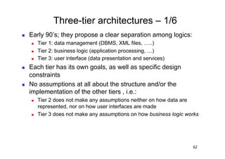 Three-tier architectures – 1/6
    Early 90’s; they propose a clear separation among logics:
         Tier 1: data management (DBMS, XML files, …..)
         Tier 2: business logic (application processing, …)
         Tier 3: user interface (data presentation and services)
    Each tier has its own goals, as well as specific design
     constraints
    No assumptions at all about the structure and/or the
     implementation of the other tiers , i.e.:
         Tier 2 does not make any assumptions neither on how data are
          represented, nor on how user interfaces are made
         Tier 3 does not make any assumptions on how business logic works




                                                                       62
 