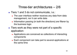 Three-tier architectures – 2/6
    Tiers 1 and 3 do not communicate, i.e.:
         The user interface neither receives any data from data
          management, nor it can write data
         Information passing (in both the directions) are filterer by
          the business logic
    Tiers work as they were not part of a specific
     application:
         Applications are conceived as collections of interacting
          components
         Each component can take part to several applications at
          the same time


                                                                   63
 