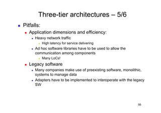 Three-tier architectures – 5/6
    Pitfalls:
         Application dimensions and efficiency:
               Heavy network traffic
                      High latency for service delivering
               Ad hoc software libraries have to be used to allow the
                communication among components
                      Many LoCs!
         Legacy software
               Many companies make use of preexisting software, monolithic,
                systems to manage data
               Adapters have to be implemented to interoperate with the legacy
                SW




                                                                           66
 