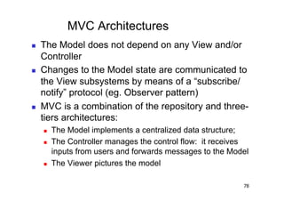 MVC Architectures
    The Model does not depend on any View and/or
     Controller
    Changes to the Model state are communicated to
     the View subsystems by means of a “subscribe/
     notify” protocol (eg. Observer pattern)
    MVC is a combination of the repository and three-
     tiers architectures:
         The Model implements a centralized data structure;
         The Controller manages the control flow: it receives
          inputs from users and forwards messages to the Model
         The Viewer pictures the model

                                                            78
 