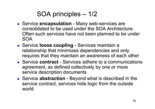 SOA principles – 1/2
    Service encapsulation - Many web-services are
     consolidated to be used under the SOA Architecture.
     Often such services have not been planned to be under
     SOA
    Service loose coupling - Services maintain a
     relationship that minimizes dependencies and only
     requires that they maintain an awareness of each other
    Service contract - Services adhere to a communications
     agreement, as defined collectively by one or more
     service description documents
    Service abstraction - Beyond what is described in the
     service contract, services hide logic from the outside
     world

                                                      92
 