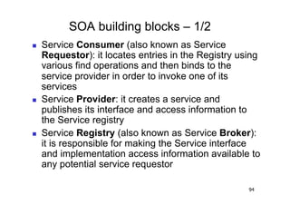 SOA building blocks – 1/2
    Service Consumer (also known as Service
     Requestor): it locates entries in the Registry using
     various find operations and then binds to the
     service provider in order to invoke one of its
     services
    Service Provider: it creates a service and
     publishes its interface and access information to
     the Service registry
    Service Registry (also known as Service Broker):
     it is responsible for making the Service interface
     and implementation access information available to
     any potential service requestor

                                                      94
 