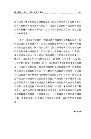 第二部分:卷一   阿立斯蒂亞書信                       97




過，我們不應該基於這些記載便認定(阿立斯蒂亞書信〉的讀者是外


邦人，對散居外地的猶太人來說，     ~阿立斯蒂亞書信〉也能教導他們

對猶太教應有的態度，因此作者心目中的對象是多元化的，包括了猶

太和外邦讀者。


     基於〈阿立斯蒂亞書信〉對猶太律例和禮儀有很豐富的描述，我

們相信它的作者是猶太人，因為我們很難想像外邦人當中會有人對猶

太教有如此透徹的了解。另一方面，      ~阿立斯蒂亞書信〉的寫作地點

很可能是希臘的亞歷山大，因為亞歷山大是希臘文化中心，不少猶太

僑民亦居住在其中。至於寫作日期和時間，我們沒有確定的答案 o 大

體而言，因為多利買二世活於主前 258-247 年間，而約瑟夫 CA.D.37-

110 左右)也曾引述這書信，因此〈阿立斯蒂亞書信〉的寫作年份應該

是介乎這兩段時間之間。如果我們還要把年份的範圓收窄，則需要從

書信的內容推想其寫作目的，再在歷史中找出最適合的背景。從這個

方向去推算，較多學者傾向把寫作時間定於主前 170 年間，因為在這

段時問之內，安提阿哥四世開始了皮猶太人的行動，事件雖然發生在

巴勒斯坦境內，但僑居在亞歷山大和散居外地的猶太人自然也會感到

受威脅。這環境促使(阿立斯蒂 E 書信〉的出現，幫助外邦人去了解

猶太人，明白他們的律例和禮儀背後的意義，以及認識到他們的處世

原則超越國界的規範'任何國籍的人士，只要遵從這些原則便能獲得

好處。藉著此認識，打破猶太人和外邦人之間一直以來存在著的隔

膜。




                                   費 3告 T義
 