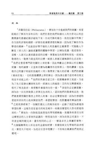 98                           基督教典外文獻   舊約篇   第三冊




文本



     l 非羅克拉底 (Philocrates)   ，素知你十分重視我們的使團，希望
能親自了解其內容和目的。我們於是把我們和猶太人的大祭司以利亞

撒開會的會議紀錄詳細寫下來，作成可靠的報告。我在記錄中列舉了

各方面的詳情和細節，好使你能掌握清楚的解說，因為我了解你作為

學者的精神， 2 也就是好學不倦的人所具備的主要素質，可推動人不
斷從(別人的)論說或實際的體驗中學習，以增加見識，提高悟性 O

這樣，人就可以達到最崇高的目標，得著純全的思想和悟性，而成為

敬虔的人，敬虔乃是至高的目標，能使人掌握正確無誤的生活法則。

3 我們定意要專門研究關於上帝的事，因此奉獻自己參與以利亞撒的

使圈。他的誠實、正直和名聲為他贏得市民和眾人一致的讚賞;也為

他自己的圈子和居於別處的(同)胞帶來了極大的好虞。我們的使團

(候命於他)     ，目的是要翻譯上帝的律法，因為律法書乃是用希伯來文

寫在羊皮紙上的。 4 我們欣然接受這工作，把握機會與王見面，乃是

為了先王從猶太轉到埃及的一班猶太人的緣故:王的先父興建城皂，

取代了埃及政府。我想整件事值得向你一提， 5 深信你必定願意聽，
因為你→向支持倚靠上帝律法生活的人，認同他們的敬虔和品性。我

們就是要寫關於敬畏上帝的人的事，你必定樂意知道，因為你曾經特

意從所居住的小島來探訪我們，希望能學到一些對靈魂有樽益的事。

6 之前我曾經寄了一份關於猶太人的報告給你，記錄了我認為最值得

學習的事。這報告是從著名的埃及城中一些極具聲望的大祭司那裡得

到的。 7 素知你一向對能造就悟性的學問感興趣。我覺得有責任向有

這樣想法的人分享我所認識的，特別是向你，因為你我志同道合，不

但是至親的親兄弟，還有相同的心志，一樣追求世上美麗的事物。

8 凡頭腦簡單的人所追求的金銀和財寶，其價值與文化學術的追求相

比，實在大不相同。為免在引言中兜圈子，不如現在就讓我們進到正

題吧。
 