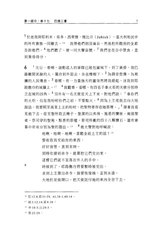 第一部分:卷十七                巴錄二書                              7




5 於是我與耶利米、易多、西萊雅、雅比示 CJabish) 、基大利和民中
的所有貴族一同離去。“                       我帶他們到汲淪谷，然後把所聽到的全都

告訴他們。 6 他們聽了，便一同大聲哀號。 7 我們坐在谷中禁食，直
到黃昏時分。




6         次日，看啊，迦勒底人的軍隊已經包圍城下。到了黃昏，我巴

錄離開其餘的人，獨自到外面去，坐在橡樹下。 2 為錫安悲傷，為被
榜的人民嘆息。 3 看哪，有一力量強大的靈突然將我提起，送我到耶
路撒冷的城牆上。 17                 4 我觀看，看哪，有四名于拿火炬的天使分別侍

立在城的四角。 5 另外有一名天使從天上下來，對他們說，.拿你們
的火炬，但在我吩咐你們之前，不要點火。 6 因為上主差我去向大地
說話，我要照至高者上主的吩咐，把聖物寄存在她那裡。」 7 接著我看

見他下去，從至聖所取去幢子、聖潔的以弗得、施恩的寶座、兩張聖

桌、祭司穿的聖袍、點香的祭壇、祭司所戴的四十八顆寶石，還有會

幕中所有分別為聖的器血。 18                            8 他大聲對地呼喊說:
                    地啊，地啊，地啊，當聽全能上主的話                19

                    要收取我交給你的東西，

                    好好保管，直到末時。


                    到時你接到命令，就要把它們交出來，

                    這樣它們就不至落在外人的于中。
?                   時候到了，耶路撒冷將要暫時被突出，

                    直到上主發出命令，說要恢復她，直到永遠。

                    大地於是張開口，把天使託付她的東西全吞下去。




16 尼 12:4; 耶 5 1: 59 ， 61;38:1;40:14   0




17 結 3: 12 , 14; 徒 8:38 。

18   申 10:5; 出 29:5 。

19 耶 22   :29   0
 