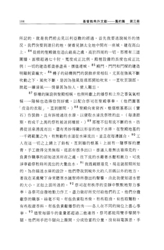 108                  基督教典外文獻   舊約篇   第三冊




所記的，就是我們前去見以利亞撒的經過。首先我要述說城外的情

況。我們快要到達目的地，便看見猶太全地中間有一座城，建在高山

上。 84 從前的聖殿就在這山最高之處，高於四周的一切。那裡有三道

圍牆，面積超過七十肘，寬度成正比例，骰裡設備的長度也成正比

例;一切的建造都盡善盡美，價值連城 c 85 殿門、門問和門樑的建造

明顯耗資龐大。 86 樓子的結構與門的裝飾非常相似，尤其在強風不斷
吹動之下。風吹不斷，是因為強風從底部開始吹來，一直吹至頂部，

掀起一縷清風一一情景甚為怡人，使人難忘。

      87 祭壇的陳設與聖骰相稱，也與所獻上的:屑祭和上升之香氣氣相

稱一一階梯也造得恰到好處，以配合祭司在聖殿事奉。(他們圍著

「皮造的衣服 J   直到腰間。)的聖殿向東背西。整個根基都以(寶

石)作裝飾，且有斜坡通往水源，以便取水清洗祭牲的血。(每逢節

期，有成千上萬的祭牲被送到壇前。) 89 那裡不但有流不斷的水，彷

彿從活泉湧流而出，還有美妙得難以形容的地下水庫，在聖殿地基的

一千碼範圍之內，有無數的水道從水庫流出，並且在每邊匯合。 90 工
人在這一切之上鋪上了鉛板，直到牆的根基;上面有一層厚厚的瀝

青，于工做得完美無瑕。底部有很多出口，普通人是無法看得見的，

負責作職事的卻知道其所在之處。往下流的水藉著水壓和衝力，可洗

淨宰骰祭牲時所流出的大量血水。 91 我既親眼看見，現在就按照所知
的，為你描述水庫的設計。他們帶我到城外大約八百碼以外的地方，

著我在某處彎下身來聽眾水匯聚時所發出的聲響。由此我便知道水管

的大小，正如上面所述的。 92 祭司在有秩序的安靜中默默地努力事

奉:各祭司自發地勤力作工，盡力做好所交付給他們的工。他們分擔

獻祭的職事，絲毫不苟，有些負責取木柴，有些取油，有些取麵粉，

有些取甜香料，有些負責獻;擂祭的[有     各人在不同的崗位上盡心事

奉。 93 儘管每頭牛的重量都超過二他連得，祭司都能用雙手壁開牛

腿。他們用手把牛腿向上撕開，分成恰當的分量，沒有絲毫誤差，手
 