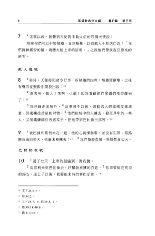 B                                             基督教典外文獻   舊約篇   第三冊




7          這事以後，我聽到天使對手執火炬的四個天使說:
         現在你們可以拆毀城牆，直到根基，以致敵人不能誇口說                             I 我

們拆掉錫安的牆，燒;瞪大能上帝的居所。」之後他們帶我返回原來的

地方。



敵人進城


8          那時，天使按照命令行事，拆除牆的四角，城牆便倒塌，之後

有聲音從聖殿中間發出說                         20

         2 進去吧，敵人!來啊，仇敵!因為看顧他們家園的那位離去
了。 21

         3 我巴錄走出城外                  4 這事發生以後，迦勒底人的軍隊攻進城
裹，到處擴掠房屋和財物。 5 他們把城中的人擴去，教死其中的一些

人。又用鐵鍊鎖住西底家玉，把他帶到巴比倫王那裡。 22



9          我巳錄和耶利米在一起。他的心純潔無瑕'並沒有犯罪。耶路
撒冷淪陷那天，他還未被墉去                            23   2 我們撕裂衣服，哭號禁食七天。


巳諒的哀歌



10            過了七天，上帝的話臨到，對我說:

         2 叫耶利米到巴比倫去，好幫助被榜的百姓。 3 你卻要留在荒涼

的錫安，這日子以後，我要把末時的事指示你。 24




20 主下 25      :3-4       0




21   !f[l 34:2 。

     王下 25:7 ， 11; 耶 39:5 ， 9   0




2 耶 39:14;40:6 。

 i 歐 1:    1;4: 1    。
 