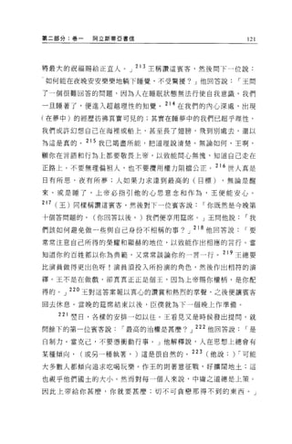 第二部分:卷一    阿立斯蒂亞書信                        121




將最犬的祝福賜給正宜人。」 2l3 主稱讚這賓客，然後問下一位說:

 如何能在夜晚安安樂樂地躺下睡覺，不受驚擾? J 他回答說           í 王問

了一個很難回答的問題，因為人在睡眠狀態無法行使自我意識，我們

一旦睡著了，便進入超越理性的知覺。 214 在我們的內心深處，出現

(在夢中)的經歷彷彿其實可見的;其實在睡夢中的我們已超乎理性，

我們或許幻想自己在海裡或船上，甚至長了翅膀，飛到別處去，還以

為這是真的。 215 我已竭盡所能，把道理說清楚。無論如何，王啊，

顧你在言語和行為上都要敬畏上帝，以致能問心無愧，知道自己走在

正路上。不要無理偏袒人，也不要攬用權力阻擋公正。 216 世人真是

日有所思，夜有所夢;人如果力求達到最高的(目標)           ，無論是醒

來、或是睡了，上帝必指引他的心思意念和作為，王便能安心。

217   (王)同樣稱讚這賓客，然後對下一位賓客說      í 你既然是今晚第
十個答問題的，    (你回答以後， )我們便享用挂席。」王問他說        í 我

們該如何避免做一些與自己身份不相稱的事? J 218 他回答說          í要

常常注意自己所得的榮耀和顯赫的地位，以致能作出相應的言行。當

知道你的百姓都以你為典範，又常常談論你的一言一行。 219 王總要

比演員做得更出色呀!演員須投入所扮演的角色，然後作出相符的演

擇。玉不是在做戲，卻真真正正是個王，因為上帝賜你權柄，是你配

得的。」 220 玉對這答案報以真心的讚賞和熱烈的掌聲，之後便讓賓客

回去休息。當晚的建席結束以後，臣僕就為下一個晚上作準備。

      221 翠日，各樣的安排一如以往。王看見又是時候發出提問，就
問餘下的第一位賓客說      í 最高的治權是甚麼?」 222 他回答說    í是

自制力。當克己，不要憑衝動行事。 J 他解釋說，人在思想上總會有

某種傾向，    (或另一種執著， )這是很自然的。 223 (他說: ) í 可能

大多數人都傾向追求吃喝玩樂。作王的則著意征戰，好擴闊地土:這

也視乎他們國土的大小。然而對每一個人來說，中庸之道總是上策。

因此上帝給你甚麼，你就要甚麼;切不可貪戀那得不到的東西。」
 