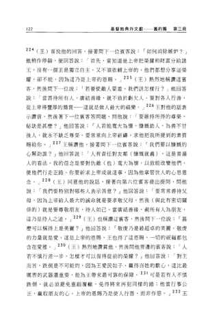 122                     基督教典外文獻   舊約篇   第三冊




224 (王)喜悅他的回答，接著問下一位賓客說，-如何消除嫉妒? J

他稍作停頓，便回答說首先，當知道是上帝把榮耀和財富分給諸

王，沒有一個王是獨立自主，又不須依賴上帝的。他們都想分享這榮

耀，卻不能，因為這乃是上帝的恩賜          J 225 (王)熱烈地稱讚這賓

客，然後間下一位說，-若要使敵人蒙羞，我們該怎樣行? J 他回答

說當善待所有人，廣結善緣，就不致於虧欠人。要對各人行善，

從上帝得豐厚的獎賞         這就是做人最大的福樂。」 226 王對他的話表

示讚賞，然後著下一位賓客答問題，問他說，-要維持所得的尊榮，

秘訣是甚麼? J 他回答說，-人若能寬大為懷，慷慨助人，為善不甘

後人，就永不缺乏尊榮。要常常向上帝祈禱，求他把我所提到的素質

賜給你 o   J   227 王稱讚他，接著問下一位賓客說，-我們要以慷慨的
心幫助誰? J 他回答說，-人有責任對友鄰(慷慨就義)         ，這是普遍

人的看法 o 我的信念是要對仇敵(也)寬大為懷，以致能改變他們，

使他們行走正路。你要祈求上帝成就這事，因為他掌管世人的心思意

念。 J 228 (王)同意他的說話，接著向第六位賓客發出提間，問他

說，-我們要特別對哪些人表示善意? J 他回答說，-要常常善待父

母，因為上帝給人最大的誡命就是要孝敬父母。然後(與此有密切關

係的)就是要尊敬朋友，待人如己 O 當廣結善緣，視所有人為朋友，

這乃是待人之道。 J 229 (王)也稱讚這賓客，然後問下一位說，-甚

麼可以稱得上是美麗。」他回答說，-敬虔乃是最超卓的美麗。敬虔

的力量就是愛，這是上帝的恩賜，王也得了這恩賜，一切的祝福都包

含在愛裡。」 230( 王)熱烈地讚賞他，然後問他旁邊的賓客說，-人
若不慎行差一步，怎樣才可以復得從前的榮耀? J 他回答說，-對王

而言，跌倒是不可能的，因為王愛民如子，贏得百姓的歡心，這比最

厲害的武器還重要，能為王帶來最可靠的保障。 231 可是若有人不慎

跌倒，就必讀避免重蹈覆轍，免得將來再犯同樣的錯;他當行事公

正，贏取朋友的心。上帝的恩賜乃是使人行善，而非作惡。」 232 王
 