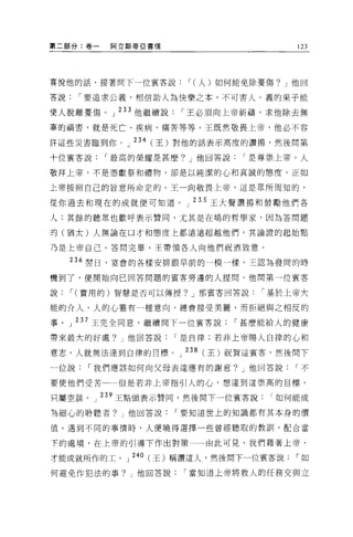 ~二部分:卷一       阿立斯蒂 E 書信              123




喜悅他的話，接著問下一位賓客說，(人)如何能免除憂傷? J 他回

菩說，要追求公義，相信助人為快樂之本，不可害人。義的果子能

使人脫離憂傷。」 233 他繼續說，王必須向上帝祈禱，求他除去無
辜的禍害，就是死亡、疾病、痛苦等等。王既然敬畏上帝，他必不容

許這些災害臨到你。 J 234 (王)對他的話表示高度的讚揚，然後間第

十位賓客說，最高的榮耀是甚麼? J 他回答說，是尊崇上帝。人

敬拜上帝，不是?，~獻祭和禮物，卻是以純潔的心和真誠的態度，正如

上帝按照自己的旨意所命定的。王一向敬畏上帝，這是眾所周知的，

從你過去和現在的成就便可知道。」 235 王大聲讚揚和鼓勵他們各

人:其餘的聽眾也歡呼表示贊同，尤其是在場的哲學家，因為答問題

的(猶太)人無論在口才和態度上都遠遠超越他們，其論證的起始點

乃是上帝自己。答問完畢，王帶領各人向他們祝酒致意。

      236 塑日，宴會的各樣安排跟早前的一模一樣，王認為發間的時

機到了，便開始向已回答問題的賓客旁邊的人提間，他問第一位賓客

說，(實用的)智慧是否可以傳授? J 那賓客回答說，基於上帝大

能的介入，人的心靈有一種意向，總會接受美麗，而拒絕與之相反的

事 o   J   237 王完全同意，繼續問下一位賓客說，甚麼能給人的健康

帶來最大的好處?他回答說，是自律;若非上帝賜人自律的心和

意志，人就無法達到自律的目標。」 238( 王)祝賀這賓客，然後問下
一位說，我們應該如何向父母表達應有的謝意? J 他回答說，不

要使他們受苦         但是若非上帝指引人的心，想達到這崇高的目標，

只屬空談。       239 王點頭表示贊同，然後問下一位賓客說如何能成

為細心的聆聽者? J 他回答說，要知道世上的知識都有其本身的價

值。遇到不同的事情時，人便曉得選擇一些曾經聽取的教訓，配合當

下的處境，在上帝的引導下作出對策          由此可見，我們藉著上帝，

才能成就所作的工。 J 240 (王)稱讚這人，然後問下一位賓客說，如

何避免作犯法的事? J 他回答說，當知道上帝將救人的任務交與立
 