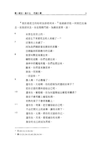 第一部分:卷+七                  巴錄二書         9




       4 我於是把主的吩咐告訴耶利米。 5 他就跟百姓一同到巴比倫

去，而我卻回去，坐在聖顧門前，為錫安哀悼，說:


6              未曾生在世上的、

               或是生下來便死去的人有福了。 25
7              活著的人有禍了，

               因為我們親眼看見錫安的苦難，

               目睹臨到耶路撒冷的災禍。

8              我要叫獸從海稟出來 O

               曠野的走獸，你們也要出來，

               森林中的魔鬼和龍，你們也要出來。

               醒來，你們當束腰哀悼，

               與我一同哭號，

               一同哀悼。 26

9
               農人啊，不必撒種了。

               還有你，大地啊，你的莊朦為何還結出果子?

               把你甘甜的養料留給自己吧。

10
               還有你，葡萄樹，你為何還要結出葡萄來釀酒?

               錫安不會再獻上葡萄和酒，

               初熟的果子不會再被獻上 O

11             還有你，穹蒼，把甘露留給自己吧，

               不必打開天上的倉庫，讓雨水降下。

12             還有你，太陽，將你的光留給自己。

               還有你，月亮，要熄滅你的光輝。

               錫安的光已經成為黑暗，



25   耶 20: 14; 太 26 日。

26 賽 13   :21; 34   日 ;43:20;34:14 。
 