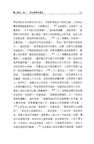 第二部分:卷一     間立斯蒂巨書信                      127




們必須忠於王和與王同行的人，對他們有堅定不移的忠誠。上帝把這

樣的素質賜給配得的人，以彰顯自己。」 265 王祝賀他，之後問下一位
賓客說    ï 王不可缺少的是甚麼? J ï 是百姓的愛戴， J 他回答說   ï要

得到于民的信任，建立威信。唯有上帝能按照自己的旨意，給地上的

王成就這事，使他們得著百姓的心。 J 266 (王)稱讀他，然後問下一

位賓客說    ï 人說話的目的在於甚麼? J ï 是為了要在爭辯中說服對

方， J 他回答說    ï 要逐點指出對方的錯失。這樣，你便可以勝過聽

你說話的人。不要探取對抗的立場，卻要用讚賞的言詞說服對方。藉

著上帝的參與，就能成功地說服人。 J 267 (王)稱讚他能言善辯，接

著問下一位賓客說      ï 鑑於園中存在著不同的群體，    (我)該如何與

他們和諧共處? J 他回答說        ï 要採用能切合各人的方式，還要以公

平的原則作大前提一一其實這正是王現在實行的，上帝把才智賜了給

你，使你具備極強的思考能力。 J 268 (王)喜悅這人，又對下一位賓
客說    ï 我們應該為甚麼事而難過? J 他回答說    ï 當同情朋友不幸

的遭遇，例如患上不治之症，或是長期受病魔折磨，以致憔悴不堪的

人。他們死了，就釋去世上的勞苦，不再有思想和苦痛。人如果把世

上的東西歸於自己，即使是對他們有益的，也會因此而使眾人受苦。

唯有上帝的大能可以使人脫離禍害。 J 269 (王)宣稱他這樣回答是理

所當然的，然後問下一位賓客說          ï 甚麼原因會導致(王)不受眾民

喜愛和擁戴? J 他回答說     ï 傲慢和過份的自信會敗壞人的名譽，使

人聲名受損。掌管聲譽的是上帝，他隨自己的意願使人得名聲。」

270 王肯定這人的回答，接著問下一位賓客說        ï 誰是我們可以信靠

的? J ï 那些忠心投靠你的人， J 他回答說     ï 人若怕你，或是奉承

你，就算不得是可信靠的。他們專以(個人的)利益為唯一目標。懼

怕代表感情用事;奉承你的人唯利是圖，沒有情感可言。人若不擇手

段，只求成功，終必成為叛徒。至於玉，王得著眾百姓的心，因為上

帝使你得高明的勸諦。」 27l 王宣稱這人的回答實在充滿智慧，接著問
 