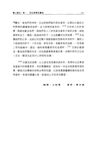 第二部分:卷一   阿立斯蒂亞書信                  133




再離去，當他們再來時，王必把他們當作朋友看待，必親自以最民主

向熱情的禮儀接待他們，這乃是理所當然的。 319 王吩咐人作好預

膏，隆重地歡送他們，賜他們各人三件用最名貴料子做的衣服、兩他

連得的金子、價值一他連得的杯子，以及飯廳的全套裝置。 320 王也
讀他們的行李，送給以利亞撒十張配銀腳的座椅和所有附件、價值三

十他連得的杯子、十件衣服、紫色布料、美輪美臭的冠冕、一百卷最

上等的細麻布、器血、碗和兩隻獻祭用的金酒杯。 321 王發出邀請

通，歡迎他們隨時再來，因為他鄙棄無意義的事，卻樂於與有文化的

人交往，願意為此而付上時間和金錢。


  322 非羅克拉底啊，以上就是我答應告訴你的。我想你必定樂意

如道當中的事實真相，多於閱讀神話，因為你一向追求能散發思想的

事，願意付出寶貴的時間去尋索知識。以後我還會繼續收錄其他有用

的資料，希望你閱讀以後，能達成心中的崇高願望。




                    翻譯:王敏賢   害朋:費 3告儀
 