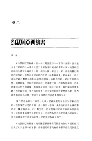 卷二




約瑟與亞國翻書

簡介




  〈約瑟與亞西納書〉是一本以創世記四十一章四十五節、五十至

五十二節和四十六章十九至二十節為骨幹寫成的傳奇小說，約瑟與亞

西納的全書可分兩部份，第一部份由第一章至廿一章，敘述美麗但高

傲的亞西納，是祭司波提非拉的女兒。她敬拜偶像，鄙視男人，所以

當她父親計劃將她許配給約瑟的時候，她斷然拒絕，更出言抵毀約

瑟。但當她第一次與約瑟見面時，便喜歡了他。約瑟為她禱告，之後

她便除去所有的偶像，禁食豪灰七日，向上主祈求。她的禱告得蒙垂

聽，天使臨到她，宣告她的重生，並且預言約瑟將要娶她為妻，他們

最後真的結為夫婦，並且生了瑪拿西和以法蓮兩個兒子。


  第二部份由第廿二章至廿九章，記載法老的兒子因為喜歡亞西

納，設計奪取法老的王權，並且與但、迦得、拿弗他和亞設合謀殺書

約瑟，擴掠亞西納。但計劃失敗，約瑟其餘的兄弟把亞西納拯救出

來，並且重重的傷了法老的兒子，法老因為見子的死而傷心至病倒，

他死的時候把王位交給約瑟，使約瑟成為埃及的王。


  (約瑟與亞西納書〉的希臘語雖然帶有閃族語的色彩，但相信只


是受了七十士譯本的影響。書中選用的字句有很多都不能從閃族語之
 
