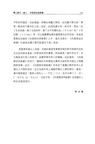 第二部分:卷二     約瑟與 E 西納書                         135




中找到同義詞，由此推論，原稿由希臘文寫成。在成書日期方面，學

者一般相信不會早於主前二世紀，但因為書中有一些內容，例如「吃

了生命的餅，喝了永恆的杯，膏了永不朽壞的油 J (十六 16 )和「十字

記號 J (十六 16x) 等，可以被解釋為帶有基督教色彩的信息，是後來

基督徒加插在(約瑟與亞西納書}之中。基於這看法，               <約瑟與亞西

納書〉的最後成書日期可能遲至主後二世紀。



    對敬慶的猶太人來說，先祖約瑟竟然會娶安城的祭司波提非拉的

女兒亞西納為妻是一件匪夷所思的事情，因為她是一個外邦女子，其

父親更是外邦人的祭司，負責供奉外邦人的偶像。由此看來，                  <約瑟

與亞西納書〉的其中一個寫作目的便是以傳奇小說的形式給以上問題

提供答案。此外，       <約瑟與亞西納書〉亦肯定了進猶太教的外邦人在

猶太人中間的身份，並且為與外邦人通婚的猶太人提供指引。最後，

書中經常提及「敬拜上帝的人......不可 J (八 5      '此外亦參八 7   '廿一

1 '廿三 9 ， 12 '廿九 3)   ，由此可見，   <約瑟與亞西納書〉也為猶太人

的生活提供指引。




                                         黃清 T義
 