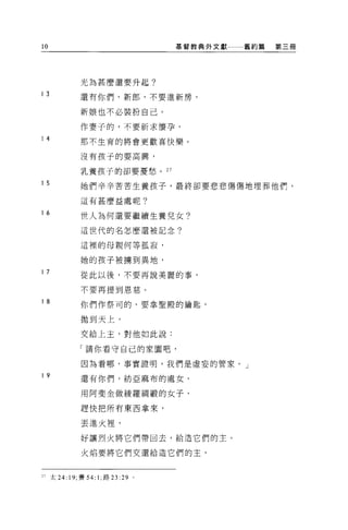 10                                 基督教典外文獻   舊約篇   第三冊




             光為甚麼還要升起?

13           還有你們，新郎，不要進新房，

             新娘也不必裝扮自己。

             作妻子的，不要祈求懷孕，
14           那不生育的將會更歡喜快樂。


             沒有孩子的要高興，

             乳養孩子的卻要憂愁。 27

15           她們辛辛苦苦生養孩子，最終卻要悲悲傷傷地埋葬他們，

             這有甚麼益處呢?

16
             世人為何還要繼續生養兒女?

             這世代的名怎麼還被記念?

             這裡的母親何等孤寂，

             她的孩子被擴到異地，
17
             從此以後，不要再說美麗的事，

             不要再提到恩慈。

18
             你們作祭司的，要拿聖殿的鑰匙，

             拋到天上，

             交給上主，對他如此說:

             「請你看守自己的家園吧，

             因為看哪，事實證明，我們是虛妄的管家。」
19           還有你們，紡亞麻布的處女，

             用阿斐金做綾羅網蝦的女子，

             趕快把所有東西拿來，

             丟進火裡，

             好讓烈火將它們帶回去，給造它們的主 O

             火焰要將它們交還給造它們的主，



21 太 24: 19; 賽 54: 1; 路 23 :29 。
 