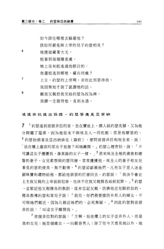 第二部分:卷二   約瑟與亞西納書                  141




      如今該往哪裡去躲避他?

      該如何避免與上帝的兒子約瑟相見?
6
      他裡面藏著大光，

      能看到每個隱密處，

      地上沒有能逃過他眼目的，

      我還能逃到哪裡，藏在何處?

7     上主，約瑟的上帝啊，求你此刻恩待我，

      我因無知才說了抵讀他的話。
8
      願我父親把我交給約瑟為奴為牌，

      我願一生服侍他，直到永遠。



三庭提非拉提出 T呆言壺，約星是答是見亞宙納




7   1 約瑟進到波提非拉的家，坐在寶座上。僕人給約瑟洗腳，又為他
分開擺了建席，因為他從來不與埃及人一同吃飯;那是他厭惡的。

2 約瑟抬頭看見亞西納倚在(窗前)    ，便問波提非拉和他全家，說:

-站在樓上窗前的那女子是誰?叫她離開， J 約瑟心裡害怕，說     I不

可讓這女子攪擾我，像其餘的女子一樣。」 3 原來埃及全地的貴族和總
督的妻子、女見都想與約瑟同寢，常常攪擾他。埃及人的妻子和女兒

看見約瑟的俊美，無不動情。 4 約瑟卻鄙視她們，凡有女子差人送金
銀珠寶和禮物給他，都給他狠狠的打發回去。約瑟說       I 我決不會在

上主我父親的上帝面前犯罪，也決不在我父親雅各面前犯罪。」 5 約瑟
→直緊記他父親雅各的教訓，從未忘記父親，彷佛他近在眼前似的。

雅各教導約瑟和眾兒子說      I 我兒，你們務要提防外邦人的婦女，不

可與她們親近，因為凡親近她們的，必死無疑。」 6 因此約瑟對波提
非拉說   I 叫這女子離開我。」

    7 波提非拉對約瑟說   I 主啊，站在樓上的女子並非外人，而是

我的女兒;她是個處女，一向厭惡男人;除了你今天看見她以外，她
 