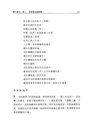 第二部分:卷二   約瑟與 E 西納書           143




      我父親以色列的主上帝啊，

      雅各至高的大能者，

      你賜生命給萬(物)

      呼喚(他們)從黑暗進入光明，

      從謬誤進入真理，

      從死亡進入生命。

      上主啊，求你賜福與這童女，

      藉你的靈更新她，

      用你隱藏的手重新造她，

      藉你的生命使她重生;

      求你讓她吃你生命之糧、

      喝你的福杯;

      求你把她計算在你的百姓中，

      就是你在造萬(有)之先所揀選的民;

      求你讓她進入你的安息，

      就是你為所揀選的族類而預備的;

      願她得著你所賜的永恆生命，直到永永遠遠。



亞百納退了




9   亞西納得了約瑟的祝福，感到無限欣慰，一個人匆匆退下，回到
樓上的寢室，筋疲力竭地倒在床上，心裡悲喜交集，又膽戰心驚，不

停地冒汗，因為她聽到約瑟奉至高上帝的名向她說話。亞西納痛哭流

涕，後悔從前沉迷拜偶像。她把所有的偶像全都丟掉，然後默默等待

黑夜降臨到大地。
 