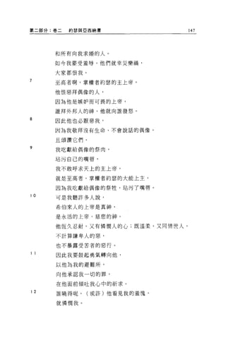 ~二部分:卷二   約瑟與亞西納書               147




     和所有向我求婚的人。

     如今我蒙受羞辱，他們就幸災樂禍，

     大家都恨我。
7    至高者啊，掌權者約瑟的主上帝，

     他恨惡拜偶像的人，

     因為他是嫉妒而可畏的上帝，

     誰拜外邦人的神，他就向誰發怒。
8
     因此他也必厭惡我，
     因為我敬拜沒有生命、不會說話的偶像，

     且頌讚它們，
?    我吃獻給偶像的祭肉，

     站污自己的嘴唇，

     我不敢呼求天上的主上帝，

     就是至高者，掌權者約瑟的大能上主，

     因為我吃獻給偶像的祭牲，站污了嘴唇。

10
     可是我聽許多人說，

     希伯來人的上帝是真神，

     是永活的上帝，慈悲的神。

     他恆久忍耐，又有憐憫人的心;既溫柔，又同情世人，

     不計算謙卑人的惡，

     也不暴露受苦者的惡行。

11   因此我要鼓起勇氣轉向他，

     以他為我的避難所，

     向他承認我一切的罪，

     在他面前傾吐我心中的祈求。
12   誰曉得呢，    (或許)他看見我的羞愧，

     就憐憫我。
 