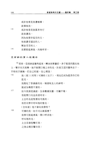 148                    基督教典外文獻   舊約篇   第三冊




        或許他看見我遭唾棄，

        就憐恤我，
13
        或許他看見我孤苦伶 f丁

        就保護我，

        因為他要作孤兒的父，

        他保護受逼迫的人，

        幫助受苦的人。
14      我要鼓起勇氣，向他呼求。



亞宙納的第二段獨自




      15 那時，亞西納從牆角起來，轉身到東窗前，身子挺直的跪在地

上，雙手向天高舉。她不敢開口稱上帝的名，於是又返回牆角坐下，

不時用于捶胸，打自己的頭，在心裡說:
16      我(是) (何等)可憐的(女子)   ，現在已成為孤苦伶{丁的

        孤兒，

        我既吃了祭偶像的肉，稱頌埃及人的神明，

        就成為嘴唇不潔的。

17      如今我淚流滿面，全身撒滿灰塵，污穢不堪，

        焉能開口向至高者呼求。

        上主的名是聖潔而可畏的，

        我若在罪中呼叫他的聖名，

        (怎知道)他不會向我發怒?

18      可憐的我，如今可以做甚麼?

        我寧可鼓起勇氣，開口呼求他，

        呼叫他的名。

        上主若發怒擊打我，

        之後必親自醫治我;
 