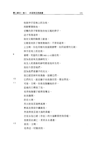 第二部分:卷二   約瑟與亞西納書              151




     他就伸手從地上抓住他，

     用膀臂環抱他，

     受驚的孩子緊緊抱住他父親的脖子，

     這才恢復過來，


     倚在父親的胸膛上歇息，

     父親看到孩子傻裡傻氣的，不禁笑起來。

     上主啊，你也同樣向我張開膀臂，如同慈愛的父親，

     伸手從地上抓住我。
9    看哪，兇猛的古獅(參敢 12: 9) 逼迫我，

     因為他是埃及諸神的父，

     埃及人的偶像和神明都是他所生的。

     我如今恨惡他們，

     因為他們是獅子的見女，

     我已經丟掉所有偶像，毀壞它們。
10   它們的父，就是獅子向我發烈怒，要迫害我，
11
     可是，主啊，你救我脫離他的手，

     從他的口釋放了我，

     免得他像獅子般將我奪去，

     把我撕開，

     扔在火裡，

     烈火把我丟進熱風裡，

     熱風在黑暗中纏繞我，

     然後將我丟進大海的深處，

     打從永恆已經(存在)的大海獸要把我吞噬，

     我就從此滅亡，直到永永遠遠。
12
     救我，主啊，

     免得這一切臨到我。
 