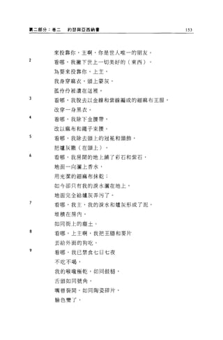 ~二部分:卷二   約瑟與亞西納書            153




     來投靠你，主啊，你是世人唯一的朋友。
2
     看哪，我撇下世上一切美好的(東西)

     為要來投靠你，上主，

     我身穿麻衣，頭上蒙灰，

     孤伶伶被遺在這裡。

3    看哪，我脫去以金線和紫線編成的細麻布王服，

     改穿一身黑衣。
4
     看哪，我除下金腰帶，

     改以麻布和繩子束腰。

5    看哪，我除去頭上的冠冕和頭飾，

     把爐灰撒(在頭上)

6    看哪，我房間的地上鋪了彩石和紫石，

     地面一向灑上香水，

     用光潔的細麻布抹乾;

     如今卻只有我的淚水灑在地上，

     地面完全給爐灰弄污了。

7
     看哪，我主，我的淚水和爐灰形成了泥，

     堆積在房內，

     如同街上的塵土。

8    看哪，上主啊，我把王膳和麥片

     丟給外面的狗吃。

?
     看哪，我已禁食七日七夜
     不吃不喝，


     我的喉嚨極乾，如同鼓槌'

     舌頭如同號角，


     嘴唇裂開，如同陶瓷碎片，


     臉色變了，
 