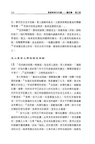 156                 基督教典外文獻   舊約篇   第三冊




灰。要用活水洗手洗臉，穿上細麻布新衣，又要用那標誌童貞的雙腰

帶東腰。 13 然後回到我這裡來，我有話要對你說。」

      14 亞西納聽了，趕快到她第二間寢室去，那裡有她(存放)飾物
的箱子。她打開保險箱，取出一件別緻的細麻布新衣，是從來沒有人

穿過的。脫去一身黑色的喪服和腰間的麻布，穿上漂亮的細麻布衣

服，用雙腰帶東腰，這也是新的，一條圍在腰間，另一條圍在胸部。

15 然後撥去頭上的灰，用活水洗手洗臉，最後把別緻的新面紗蓋在頭

上。



夫人直令上帝悅納亞宙納




15    1 亞西納回到第一間寢室，站在那人面前。那人對她說1"揭開

面紗，你為何戴上面紗呢?你今天仍是個貞節的處女，模樣卻像個少

年男子。」 2 亞西納聽了，立時把面紗除下。
      那人對她說1"童貞女亞西納，要剛強壯膽。看哪，我聽了你認

罪的祈禱。 3 知道你為罪痛悔難過，禁食懺悔了七天。看哪，淚水和
爐灰在你面上，形成那麼厚的泥垢。 4 亞西納，貞潔的處女，當剛強

壯膽。看哪，你的名字早已記在天上的生命冊上;在生命冊的起頭，

在所有名字記錄之先，我己用指頭把你的名字記在生命冊上，永遠也

不會塗抹。 5 看哪，從今以後，你是個重生的人，你的生命重新被

造。你可以吃豪福的生命之糧，喝永恆的福杯，用永不朽壞的蒙福膏

油來膏自己。 6 亞西納，貞潔的處女，當剛強壯膽。看哪，我今天把

你賜給約瑟為新婦，他要作你的新郎，直到永永遠遠。

      7 1"從今以後，你的名不再叫亞西納，要叫庇護城，因為必有多

國因你而得至高主上帝的庇護;必有多民來到你的翅膀下，尋求避難

所，投靠主上帝。凡奉「悔改」的名來依靠至高上帝的，都可以在你

的城牆內獲得護衛。因為「悔改」在於諸天間，是至高者極美麗和善

良的女兒。她常常親自為你求惰，凡奉至高上帝的名悔改的，她都為
 