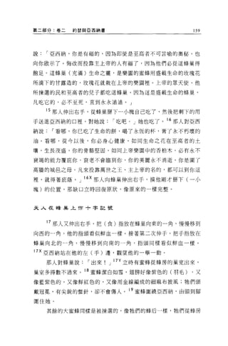 第二部分:卷二   約瑟與 E 西納書                     159




說    I 亞西納，你是有福的，因為即使是至高者不可言喻的奧秘，也

向你做示了。悔改而投靠主上帝的人有福了，因為他們必從這蜂巢得

飽足。這蜂巢(充滿)生命之靈，是樂園的蜜蜂用盛載生命的玫瑰花

所滴下的甘露造的，玫瑰花就栽在上帝的樂園裡。上帝的眾天使、他

所揀選的民和至高者的兒子都吃這蜂巢，因為這是盛載生命的蜂巢，

凡吃它的，必不至死，直到永永遠遠。」

     15 那人伸出右手，從蜂巢掰下一小塊自己吃了，然後把剩下的用
于送進亞西納的口裡，對她說         I 吃吧。」她也吃了。 16 那人對亞西

納說    I 看哪，你己吃了生命的餅，喝了永恆的杯，膏了永不朽壞的

油 O 看哪，從今以後，你必身心健康，如同生命之花在至高者的士

壤，生長茂盛。你的骨酪堅固，如同上帝樂園中的香柏木。必有永不

衰竭的能力覆庇你，衰老不會臨到你，你的美麗永不消逝。你是圍了

高牆的城芭之母。凡來投靠萬世之王、主上帝的名的，都可以到你這

裡，就得著庇蔭。 J 的那人向蜂巢伸出右手，摸他剛才掰下(一小
塊)的位置，那缺口立時回復原狀，像原來的一樣完整。




夫人在蜂主義上作十字記號



     17 那人又伸出右手，把(食)指放在蜂巢向東的一角，慢慢移到
向西的一角，他的指頭看似鮮血一樣。接著第二次伸于，把于指放在

蜂巢向北的一角，慢慢移到向南的一角，指頭同樣看似鮮血一樣。

17X 亞西納站在他的左(手)邊，觀望他的一舉一動。

     那人對蜂巢說   I 出來    J 17Y 立時有蜜蜂從蜂房的巢室出來，

巢室多得數不過來。 18 蜜蜂潔白如雪，翅膀好像紫色的(羽毛)         ，又

像藍紫色的，又像鮮紅色的，又像用金線編成的細麻布披風;牠們頭

戴冠冕，有尖銳的聲針，卻不會傷人。 19 蜜蜂圍繞亞西納，由頭到腳

圍住她。

     其餘的大蜜蜂同樣是被揀選的，像牠們的蜂后一樣，牠們從蜂房
 