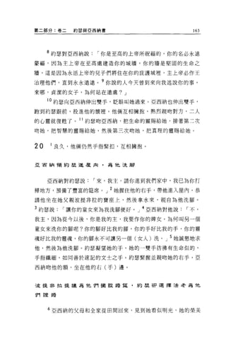 第二部分:卷二      約瑟與亞西納書                         163




     8 約瑟對亞西納說     í 你是至高的上帝所祝福的，你的名必永遠
蒙福，因為主上帝在至高處建造你的城牆，你的牆是堅固的生命之

牆，這是因為永活上帝的兒子們將住在你的庇護城裡，主上帝必作王

治理他們，直到永永遠遠。?你說的人今天曾到來向我述說你的事。
來哪，貞潔的女子，為何站在遠處? J

     10 約瑟向 E 西納伸出雙手，眨眼叫她過來。亞西納也伸出雙手，
跑到約瑟跟前，投進他的懷裡。他倆互相擁抱，熱烈親吻對方，二人

的心靈就復甦了。 11 約瑟吻亞西納，把生命的靈賜給她，接著第二次

吻她，把智慧的靈賜給她，然後第三次吻她，把真理的靈賜給她。



20   1 良久，他倆仍然手指緊扣，互相擁抱。


亞宙納會頁約瑟進屋肉，為他洗腳




     亞西納對約瑟說      í 來，我主，請你進到我們家中，我已為你打

掃地方，預備了豐富的建席。」 2 她握住他的右于，帶他進入屋內，恭

請他坐在她父親波提非拉的寶座上，然後拿水來，親自為他洗腳。

3 約瑟說      í 讓你的童女來為我洗腳便好。 J 4 5ii:西納對他說   í 不，

我主，因為從今以後，你是我的主，我要作你的牌女。為何叫另一個

童女來洗你的腳呢?你的腳好比我的腳，你的手好比我的手，你的靈

魂好比我的靈魂，你的腳永不可讓另一個(女人)洗。」 5 她誠懇地求
他，然後為他洗腳。約瑟凝望她的手，她的一雙手彷彿有生命似的，

手指纖細，如同善於速記的文士之于。約瑟緊握並親吻她的右手，亞

西納吻他的額，坐在他的右(手)邊。



5皮提非拉援議為他們擺竄措霆，約瑟卻選擇遺老為他

11'可言登車昏




     6 亞西納的父母和全家從田間回來，見到她看似明光，她的榮美
 