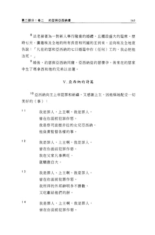 第二部分:卷二   約瑟與亞西納書                165




     8 法老接著為一對新人舉行隆重的婚禮，且擺設盛大的建席，歷

時七天。廣邀埃及全地的所有長官和列國的王到來，並向埃及全地宣

告說，-凡在約瑟和亞西納的七日婚建中作(任何)主的，我必把他

;台死。」

     9 婚後，約瑟與亞西納同寢，亞西納從約瑟懷孕，後來在約瑟家
中生了瑪拿西和他的兄弟以法蓮。



                 V   亞西納的詩篇




     10 亞西納向主上帝認罪和祈禱，又感謝上主，因他稱她配受一切

美好的(事)


11
        我是罪人，上主啊，我是罪人，

        曾在你面前犯罪作惡。

        我是祭司波提非拉的女兒亞西納，

        他負責監督各樣的事。



12
        我是罪人，上主啊，我是罪人，

        曾在你面前犯罪作惡。

        我在父家凡事興旺，

        就驕傲自大。


13
        我是罪人，上主啊，我是罪人，

        曾在你面前犯罪作惡。

        我所拜的外邦神明多不勝數，

        又吃獻給他們的餅。


14
        我是罪人，上主啊，我是罪人，

        曾在你面前犯罪作惡。
 
