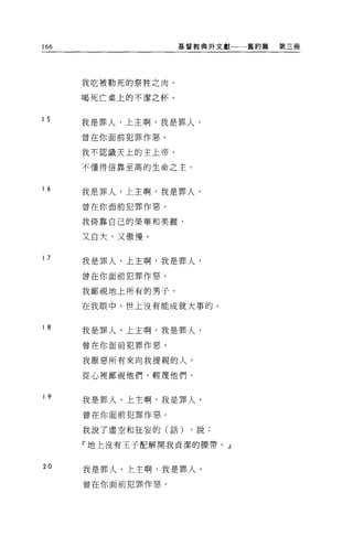 166                 基督教典外文獻一一→舊約篇   第三冊




      我吃被勒死的祭牲之肉，

      喝死亡桌上的不潔之杯。


15
      我是罪人，上主啊，我是罪人，

      曾在你面前犯罪作惡。

      我不認識天上的主上帝，

      不懂得信靠至高的生命之主 O



16
      我是罪人，上主啊，我是罪人，

      曾在你面前犯罪作惡。

      我倚靠自己的榮華和美麗，

      又白大，又傲慢。

17
      我是罪人，上主啊，我是罪人，

      曾在你面前犯罪作惡。

      我鄙視地上所有的男子，

      在我眼中，世上沒有能成就大事的。


18
      我是罪人，上主啊，我是罪人，

      曾在你面前犯罪作惡。

      我厭惡所有來向我提親的人，

      從心裡鄙視他們，輕蔑他們。


19
      我是罪人，上主啊，我是罪人，

      曾在你面前犯罪作惡。

      我說了虛空和狂妄的(話)   ，說:

      『地上沒有王子配解開我貞潔的腰帶。』


20    我是罪人，上主啊，我是罪人，

      曾在你面前犯罪作惡。
 