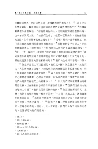 第一部分:卷十七                巴錄二書                                13




接離開這世界，到時仍然存留。選擇聽你話的國卻不多。 3 (這)又有

甚麼挂處呢，難道還有比現在臨到我們的災禍更糟的嗎?                          34   4 容讓我

繼續在你面前說話。 5 好些認識你的人，沒有隨從別團行虛無的路，
也未曾求問死人說                      I 給我們生命 J   他們一直敬畏你，沒有離開你

的道路，如今卻得著甚麼益處呢?                      35   6 看哪，他們一直辛勤作工，但

你並沒有因為他們的緣故而憐憫錫安。 7 即使他們當中有惡人，你也
嘻該顧念義人，饒恕錫安，不能因為惡人所行的不義而滅絕錫安。活

8 啊，上主，我的主，誰能明白你的審判?誰能測透你深遠的道? 9 誰

能洞察你威嚴的道路?誰能辨認你深不可測的勸勉?凡生在地上的，

哪有能認識你智慧的開端和終結的?                          。我們的生命只不過是一口氣。

      刊氣息不是世人可以控制的，他的氣一斷，氣息就上升，然後消

失。人的情況就是這樣，不能按照自己的意願去決定甚麼時候死，也

不知道最終將會遭遇甚麼事情。 12 義人盼望末時，當然是對的，他們

安心離開這個住處，心中沒有作難，因為他們的善行積價在你那裡，

他們的財寶保存在天上的府庫中。 3 日                       13 因此他們可以毫無懼怕地離

開這世界，以喜樂和信心期待你所應許的世界。 14 但我們這些如今被

凌辱的人有禍了，我們在等待災禍的臨到。 15 你認識你所造的人，主
啊，我們不能曉得像你一樣美好的善。 16 主啊，我的上主，讓我繼續

在你面前說話。 17 起初當世界和世上的民還未存在之先，你藉你的話
造了世界，又造了萬物。 39                     18 你造了人類，說要他們作這世界的管

家，管理你所造的，因此，                       世人當知道，他們不是為了這世界而造

的，世界卻是為他們而造的。



4   羅 3:1

A 耶 2 :5; 賽 8: 19 。

而創 18:22-25 。

    詩 146:4; 伯 7 :7; 雅 4:14

、太 6: 19-20 。

、 9 創 1 :6-7; 詩 33: 6; 來 11 :3 。
 