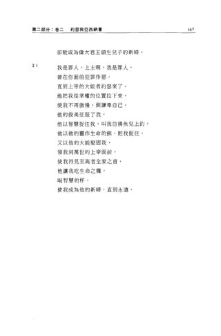 第二部分:卷二   約瑟與 E 西納書       167




      卻能成為偉大君王頭生兒子的新婦。


2 I   我是罪人，上主啊，我是罪人，

      曾在你面前犯罪作惡。

      直到上帝的大能者約瑟來了。

      他把我從掌權的位置拉下來，

      使我不再傲慢，倒謙卑自己。

      他的俊美征服了我，

      他以智慧捉住我，叫我彷彿魚兒上釣，

      他以他的靈作生命的餌，把我捉住，

      又以他的大能堅固我，

      領我到萬世的上帝面前，


      使我得見至高者全家之首，

      他讓我吃生命之糧，

      喝智慧的杯，

      使我成為他的新婦，直到永遠。
 