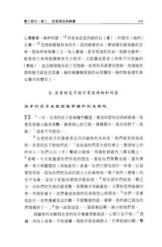 第二部分:卷二   約瑟與亞西納書                  169




心懷敵意，嫉妒約瑟。 12 利未走在亞西納的右(邊)   ，約瑟在(她的)
左邊。 13 亞西納緊握利末的手。亞西納愛利末，勝過愛約瑟其餘的兄

弟，因為利未倚靠上主，為人審慎，是至高者的先知。他眼光銳利，

能看到上帝用指頭寫在天上的字，又認識至高者上帝那不可言諭的

(奧秘)   ，並且暗暗地告訴了亞西納。原來利末甚愛亞西納，知道她安

息的地方就在至高處，她的城牆像堅固的永恆牆垣'她的根基建於第

七層天的聲石上。



          11. 法老的兒子設計害亞西納和約瑟



己去考的見子未能說版宙緬菲口菲 IJ 未助他




23   1 一日，法老的長子從城牆內觀望，看見約瑟和亞西納經過。他

看見那婦人極其美艷，就感到心如刀割，憤慨萬分，甚至病倒了。他

說    I 這是不可能的。」


     2 法老的兒子打發使者去召西緬和利未到來，他們就來到他面

前 o 法老的長于對他們說     I 我知道你們是大能的勇士，勝過地上的

所有人，你們以右(手)擊破示劍城，用兩把劍設死三萬名戰士。

3 看哪，今天我邀請你們作我的盟友，要給你們無數金銀，還有{獎
牌、房子和廣闊的(房地產作)產業。你們只要為我作一件事，以慈

愛恩待我，因為你們的兄弟約瑟大大的羞辱我，娶了我所(戀慕)的

女子為妻，這女子從起初便該許配給我。 4 現在請你們助我一臂之

力，向你們的兄弟約瑟宣戰。我要親于用劍殺他，又要把亞西納搶回

來，作我的妻子。你們就成為我的兄弟和忠心的朋友。 5 你們一定要
如此行，若然蔑視我這計劃'不敢幫我的話，看哪，我的劍已經為你

們預備好了。」 6 他一面說這話，一面拔劍出鞘，展示給他們看。

     西緬和利末聽到法老的見子像暴君般說話，心裡大搞不悅。 7 西
緬一向為人英勇，不怕強權。他把手放在劍把上，打算拔劍出鞘'擊
 