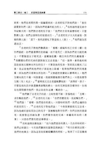 第二部分:卷二   約瑟與亞西納書                         171




到來。他們在夜間的第一個鐘頭來到。法老的見子對他們說，-我有

話要對你們(說)   ，因為你們是滿有能力的人。」 4 但和迦得是兄弟中

年紀較大的，他們對法老的兒子說，-我們的主若有甚麼吩咐，只管

對僕人說，我們必按照你的冒意而行。」 5 法老的兒子大大的喜悅，對
他的僕人說，-退下，我有話要私下對這些人(說)      0   J   6 他們就全部
退出去。

  7 法老的兒子對他們撒謊說，-看哪，祝福和死亡分別(擺)在
你們面前。你們當選擇的是祝福，而不是死亡，因為你們是大能的勇

士，不要像弱女子般死去。當剛強壯膽，親自向你們的仇敵報復。

8 我聽聞你們的兄弟約瑟對我父王法老說    IF 但、迦得、拿弗他利和
亞設是我父親牌女所生的見子，不算是我的兄弟。等到我父親死了以

後，我必使他們和他們的子孫從地上除滅，免得他們與我們同得產

業，因為他們只是牌女所生的。?又曾經把我賣給以實瑪利人。他們
怎樣向我行不義，叫我蒙羞，我就照樣報復在他們身上。只是我要等

父親(先)死去。』 lo 當時我父王法老還稱讚他說    IF 說得好，孩子。
只管從我的民中挑選蹺勇善戰的將士，你的兄弟從前怎樣待你，你現

在也要照樣待他們。我必站在你這邊，幫助你。 dlJ

  11 他們聽了法老兒子的話，立時愁眉不展，苦惱地說，-主啊，

求你幫助我們。」 12 法老的兒子說，-你們若聽從我，我就幫你們。」
13 他們說，-看哪，我們是你的僕人。只管吩咐我們，我們必遵照你
的意思而行。    14 法老的兒子對他們說，-今夜我要投我父王法老，
因為他視約瑟如同自己的兒子，答應幫他對付你們。你們去把約瑟殺

死。我要娶亞西納為妻，你們要作我的兄弟，承繼我所有的(產

業)。只是你們要先把這事辦妥。」

  15 但和迦得回應他說，-如今我們是你的僕人，凡你所吩咐的，
我們必照著行。今天我們聽到約瑟對亞西納說        IF 明天你要到田間、

我們的地業去，因為這是收探葡萄釀酒的時候。』他差了六百名蹺勇
 