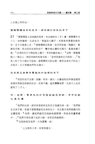 174                  基督教典外文獻一一一舊約篇   第三冊




上主她上帝的名。




優雅憫 1蕩連老的兒子，用石頭打死他的手了



27    1 便雅憫登上亞西納的馬車，坐在她的左(手)邊。便雅憫年方

十八，身材魁梧'孔武有力，勇猛如小獅子，其俊美非筆墨所能形

容，且十分敬畏上主。 2 便雅憫跳出馬車，在河床拾起一塊圓石，緊

握在手裡，用力扔向法老的兒子，擊中他左邊的太陽穴，重重地傷了

他。 3 法老的兒子立時從馬上墮下，半死的躺在地上。 4 這時，便雅憫
跳上一塊石上，對亞西納的馬車夫說，-從河床撿些石子給我。」 5 他
馬上拾了五十塊石子給他。便雅憫用力扔石頭，殺死法老兒子的五十

名馬兵，石子穿越他們的太陽穴。



幸 IJ 未與兄弟聯手擎殺 T旦菲口迦禱的手了



      6 利亞的兒子呂便、西緬、利末、猶大、以薩迦和西布倫追趕那

些埋伏等候亞西納的伏兵，攻其不備，猛然襲擊他們，兄弟六人合共

殺死了二千人。


f旦、迫得、拿 9名 T也萃 IJ ;fo 亞設故被亞首納，手中的創

化為矢燼



      7 他們的兄弟，辟拉和悉帕所生的兒子逃避兄弟，說，-我們敗

在兄弟手裡，那童子便雅憫殺死法老的兒子，並且隻手消?耳他隨行的

全體部隊。 8 來吧，讓我們殺死亞西納和便雅憫，然後逃到蘆葦叢

中     J 9 他們手持站滿了血的刀劍，來到亞西納跟前。

      10 亞西納看見他們，大為震驚，說:


        「上主我的上帝，你使我重生，
 