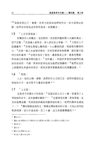 14                                            基督教典外文獻                 舊約篇    第三冊




19 我現在明白了，看哪，世界乃是因為我們而存在，如今卻得以存
留:我們並非因為這世界而造成，卻要離去。



15               上主回答我說:

      你驚訝世人的離去，這是對的，但是對於臨到罪人災禍的看法，

卻不正確。 2 你說義人被取去，惡人卻在世上享福，                                      40         3 又說世人不
認識審判。 4 你現在要留心聽我說，小心聽我的話，我就使你聽得明
白。 5 如果一個人未曾領受律法，沒有得著悟性和教導，就的確不能

明白我的審判。 6 但現在他有了悟性，還是叛逆上帝，就要受懲罰，

因為他已經具備思辨的能力。 7 至於義人，你說世界是因為他們的緣
故而造成的，不錯，將來的世界也是為他們而預備的。 8 他們在這世

上經歷掙扎和諸多的勞苦，將來卻要得著極重無比的榮耀冠冕。 41



16               我說:
      上主，我的主啊，看哪，我們的年日又短又苦，試問有誰能在這

哩短的日子，承受那不可量度的產業? 42



17               上主說:
      至高者不計算日子的長短。 2 亞當活到九百三十歲，卻違背了上

帝給他的命令，這有甚麼好處呢?                          43    3 亞當得享長壽，對他來說，並

沒有甚麼益處，死卻因他的緣故而臨到他的後人，他們的壽命也減短

了 o   44         4 摩西順服造他的主，將律法帶給雅各的子孫，又為以色列民

點燃明燈，卻只不過活到一百二十歲，這又有甚麼壞處呢? 45



40 羅 4: 15       。

41 羅 8: 18; 林後 4: 1 7; 林前 9 :25; 提後 4: 8; 雅 1: 12; 彼前 5:4; 敢 2: 1 0   0




42 創 47:9        0




43 創 5:5     。

44 羅 5: 12; 林前 15 :21       。

45 申 34:7; 詩 119:    1 05   。
 