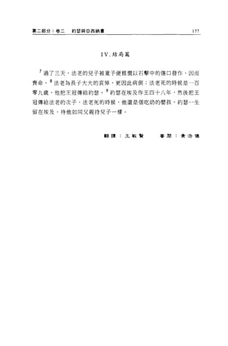 第二部分:卷二   約瑟與亞西納書               177




                IV. 結局篇



 7 過了三天，法老的兒子被童子便雅憫以石擊中的傷口發作，因而
喪命。 8 法老為長于大大的哀悼，更因此病倒;法老死的時候是一百

零九歲，他把王冠傳給約瑟。 9 約瑟在埃及作王四十八年，然後把王
冠傳給法老的次子，法老死的時候，他還是個吃奶的嬰孩。約瑟一生

留在埃及，待他如同父親待兒子一樣。




                翻譯:王敏賢    審閱:費 3告儀
 