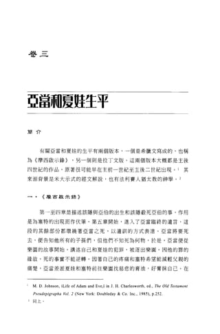 巷三




亞當繭夏駐生于

簡介




       有關亞當和夏娃的生平有兩個版本，一個是希臘文寫成的，也稱

為〈摩西歐示錄>                   '另一個則是拉丁文版。這兩個版本大概都是主後

四世紀的作品，原著很可能早在主前一世紀至主後二世紀出現。 l                                                             其

來源背景是米大示式的經文解說，也有法利賽人猶太教的神學。 2



一﹒       《摩宙故未主張》



       第一至四章是描述該隱與亞伯的出生和該隱殺死亞伯的事，作用

是為塞特的出現而作伏筆。第五章開始，進入了亞當臨終的遺言，這

段的其餘部份都環繞著亞當之死，以遺訓的方式表達 o 亞當將要死

去，便告知他所有的子孫們，但他們不知死為何物，於是，亞當便從

樂園的故事開始，講述自己和夏娃的犯罪，被逐出樂園。因他的罪的

緣故，死的事實不能逆轉 o 因著自己的疼痛和塞特希望能減輕父親的

痛楚，亞當差派夏娃和塞特前往樂園找慈悲的膏油，好膏抹自己。在



    M. D. Johnson , ìLife of Adam and Eve ,î in J. H. Cha r1 esworth , ed. , The Old Testament
    Pseudepigrapha Vol. 2 (New York: Doubleday & Co. Inc. , 1985) , p.252.
2   同上。
 