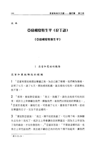 180                         基督教典外文獻一一一舊約篇   第三冊




文本



                 亞當珊夏魁生于 (J.U T 話)


                    (亞當珊屢蟬的生平〕




                    I   亞當和夏娃的懺悔




亞會年口夏娃悔改的經過




      亞當和夏娃被趕出樂園之後，為自己做了帳棚。他們極為傷痛，

哀哭了七天 O 過了七天，開始感到飢餓，就去尋找可吃的，卻甚麼也

找不著。 l



2      那時，夏娃對亞當說         í 我主，我餓了。請你去找些可吃的回

來。或許主上帝會顧念我們，憐恤我們，准我們回到從前的樂園去。」

2 亞當於是起來，遍地行走，可是過了七天，還是找不著食物。從前

在樂園的日子，完全不是這樣的。



3     1 夏娃對亞當說      í 我主，倒不如把我殺了，可以嗎?唉，我寧願

失去生命!我死了，或許主上帝會讓你回到樂園去，因為主上帝是為

了我的緣故，才向你發怒的。」 2 亞當回答說             í 不要說這樣的話，免

得主上帝咒詛我們。我怎能不顧自己肉中的肉?倒不如起來，讓我們


I 創 3 :22-24 。
 