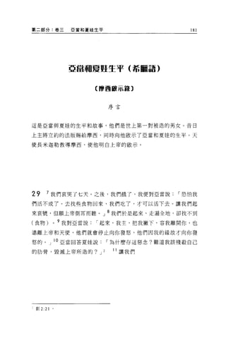 第二部分:卷三            E 當和夏娃生平                        181




                  亞當珊夏姬生平(希臘語)



                          【摩西敵示器〕


                                  序言




這是亞當與夏娃的生平和故事，他們是世上第一對被造的男女。昔日

上主將立約的法版賜給摩西，同時向他敢示了亞當和夏娃的生平。天

使長米迦勒教導摩西，使他明白上帝的歐示。




29     7 我們哀哭了七天。之後，我們餓了，我便對亞當說                 I 恐怕我
們活不成了。去找些食物回來，我們吃了，才可以活下去 O 讓我們起

來哀號，但願上帝側耳而聽。」 8 我們於是起來，走遍全地，卻找不到

(食物)        0   9 我對亞當說   I 起來，我主，把我撇下，容我離開你，也
遠離上帝和天使，他們就會停止向你發怒，他們因我的緣故才向你發

怒的。」 l O 亞當回答夏娃說                  I 為什麼存這惡念?難道我該殘殺自己

的肋骨，毀滅上帝所造的? J                2    11 讓我們




:車Ij 2:21   。
 