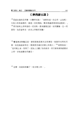 第二部分:卷三   亞當和夏娃生平                 185


             〈摩西敵示輩輩 3

13 亞當走進約旦河裡，大聲呼叫說   í 我對你說，約且河，止住吧;
凡地上的和海裡的，就是一切的飛鳥、獸和爬蟲都要到我這裡來。」

14 眾天使和上帝所造的一切活物，都來圍著亞當，如同圍牆，且一向

哀哭，為亞當呼求，祈求上帝側耳而聽。




15 魔鬼無法歎騙亞當，便到底格里斯河去找夏娃。他裝作光明的天

使，站在她面前哭泣，眼淚甚至滴在衣服上和地上。 16 他對我說:

「從河裡上來，別哭了，因為上主聽了你的祈求。眾天使和萬物都懇求

上帝，求他垂聽你的禱告。




17 這樣，我就給他騙了，從水裡上來。」
 
