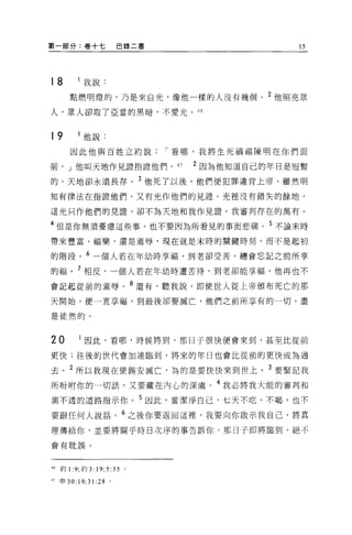 第一部分:卷十七             巴錄二書                   15




18        我說:
     點燃明燈的，乃是來自光，像他一樣的人沒有幾徊。 2 他照亮眾

人，眾人卻取了亞當的黑暗，不愛光。 46



19        他說:
      因此他與百姓立約說             í 看哪，我將生死禍福陳明在你們面

前， J 他叫天地作見證指證他們。 47           2 因為他知道自己的年日是控暫

的，天地卻永遠長存。 3 他死了以後，他們便犯罪違背上帝，雖然明

知有律法在指證他們，又有光作他們的見證 O 光裡沒有錯失的餘地，

這光只作他們的見證，卻不為天地和我作見證。我審判存在的萬有 o

4 但是你無須憂慮這些事，也不要因為所看見的事而悲痛。 5 不論末時

帶來豐富、福樂，還是羞辱，現在就是末時的關鍵時刻，而不是起初

的階段。 6 一個人若在年幼時享福，到老卻受苦，總會忘記之前所享

的福。 7 相反，一個人若在年幼時遭苦待，到老卻能享福，他再也不

會記起從前的羞辱。 8 還有，聽我說，即使世人從上帝頒布死亡的那

天開始，便一直享福，到最後卻要滅亡，他們之前所享有的一切，盡

是徒然的。



20        因此，看哪，時候將到，那日子很快便會來到，甚至比從前

更快;往後的世代會加速臨到，將來的年日也會比從前的更快成為過

去。 2 所以我現在使錫安滅亡，為的是要快快來到世上。 3 要緊記我

所吩咐你的一切話，又要藏在內心的深處。 4 我必將我大能的審判和
測不透的道路指示你。 5 因此，當潔淨自己，七天不吃、不喝，也不

要跟任何人說話。 6 之後你要返回這裡，我要向你做示我自己，將其
理傳給你，並要將關乎時日次序的事告訴你。那日子即將臨到，絕不

會有耽誤。



'6 約 1 :9; 約 3:19;5:35 。

'7 申 30:19;31:28 。
 