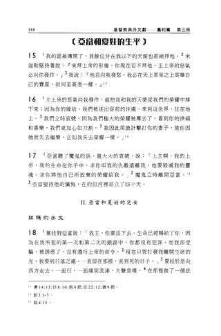 188                                       基督教典外文獻   舊約篇   第三冊


                     【亞當咽夏姬的生平)

15     1
           我的話被傳開了，其餘位分在我以下的天使也拒絕拜他。                       2
                                                               米
迦勒堅持著說             11 來拜上帝的形像。你現在若不拜他，主上帝的怒氣

必向你發作，1] 3 我說               11 他若向我發怒，我必在天上眾星之上高舉自
己的寶座，如同至高者一樣。，1] 13



16     I 主上帝的怒氣向我發作，就把我和我的天使從我們的榮耀中摔

下來;因為你的緣故，我們被逐出從前的住處，來到這世界，住在地

上。 2 我們立時哀號，因為我們極大的榮耀被奪去了。看到你的洪福
和喜樂，我們更加心如刀割。 3 我因此用詭計擊打你的妻子，使你因
她而失去福樂，正如我失去榮耀一樣。 J                            14




17         I 亞當聽了魔鬼的話，就大大的哀號，說，-上主啊，我的上

帝，我的生命在你手中。求你叫我的仇敵遠離我。他要毀減我的靈

魂。求你將他自己所放棄的榮耀給我。」 2 魔鬼立時離開亞當。 15

3 亞當堅持他的懺悔，在約 f旦河裡站立了四十天。


                         1 1.亞當和夏娃的兒女



言玄 R畫的出生




18     I 夏娃對亞當說，-我主，你要活下去。生命已經賜給了你，因

為在我所犯的第一次和第二次的錯誤中，你都沒有犯罪。而我卻受

騙，被誘惑了，沒有遵行上帝的命令， 2 現在只管打發我離開生命的

光，我要到日落之處，一直留在那裡'直到死的日子。」 3 夏娃於是向
西方走去，一面行，一面痛哭流涕，大聲哀嘆。 4 在那裡做了一個庇


13 賽 14: 13; 但 8: 10; 俄 4 節，伯 22: 12; 猶 9 節。

14 創 3: 1-7 。

15 路 4: 13 。
 