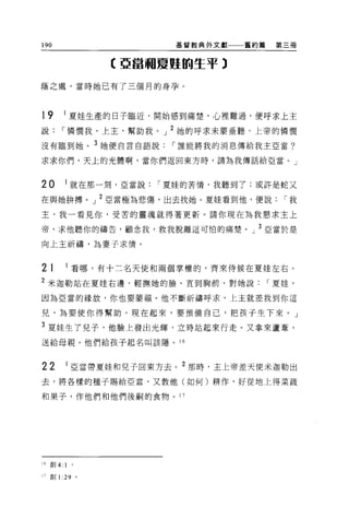 190                           基督教典外文獻   舊約篇    第三個



                    【亞當利夏蜓的生平 3

蔭之處，當時她已有了三個月的身孕。




19        1
              夏娃生產的日子臨近，開始感到痛楚，心裡難過，便呼求上主
說     I 憐憫我，上主，幫助我。」 2 她的呼求末蒙垂聽，上帝的憐憫
沒有臨到她。 3 她便自言自語說             I 誰能將我的消息傳給我主亞當?

求求你們，天上的光體啊，當你們返回東方時，請為我傳話給亞當。」



20            I 就在那一刻，亞當說   I 夏娃的苦情，我聽到了;或許是蛇又

在與她拚搏。」 2 亞當極為悲傷，出去找她。夏娃看到他，便說                   I我

主，我一看見你，受苦的靈魂就得著更新。請你現在為我懇求主上

帝，求他聽你的禱告，顧念我，救我脫離這可怕的痛楚。」 3 亞當於是

向上主祈禱，為妻子求情。


21            I 看哪，有十二名天使和兩個掌權的，齊來侍候在夏娃左右。

2 米迦勒站在夏娃右邊，輕撫她的臉，直到胸前，對她說                    I 夏娃，

因為亞當的緣故，你也要華福。他不斷祈禱呼求，上主就差我到你這

兒，為要使你得幫助。現在起來，要預備自己，把孩子生下來。」

3 夏娃生了兒子，他臉上發出光輝，立時站起來行走。又拿來蘆葦，
送給母親。他們給孩子起名叫該隱。 16



22            I 亞當帶夏娃和兒子回東方去。 2 那時，主上帝差天使米迦勒出

去，將各樣的種子賜給亞當，又教他(如何)耕作，好從地上得菜蔬

和果子，作他們和他們後繭的食物。 17




16 創 4:   1   0




11 創1: 29 。
 