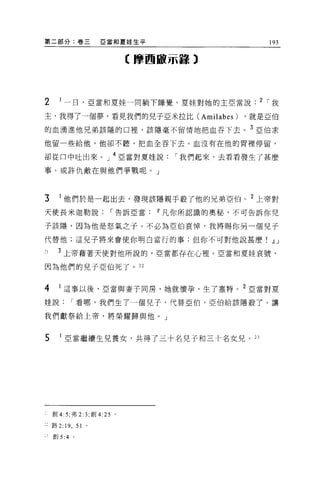第二部分:卷三                E 當和夏娃生平                193


                            【摩西敵示諒 3




2     I 一日，亞當和夏娃一同躺下睡覺，夏娃對她的主亞當說. 2 1 我

主，我得了一個夢，看見我們的兒子亞米拉比 (Amilabes)             ，就是亞伯

的血湧進他兄弟該隱的口裡'該隱毫不留情地把血吞下去。 3 :s:2 1白求

他留一些給他，他卻不聽，把血全吞下去。血沒有在他的胃裡停留，

卻從口中吐出來。」 4 亞當對夏娃說                1 我們起來，去看看發生了甚麼

事。或許仇敵在與他們爭戰呢。」



3     I 他們於是一起出去，發現該隱親手殺了他的兄弟亞伯。 2 上帝對
天使長米迦勒說                 1 告訴亞當Ii'凡你所認識的奧秘，不可告訴你兒

子該隱，因為他是怒氣之子。不必為亞伯哀悼，我將賜你另一個兒子

代替他;這見子將來會使你明白當行的事;但你不可對他說甚麼.!l J

,
1    3 上帝藉著天使對他所說的，亞當都存在心裡 o 亞當和夏娃哀號，

因為他們的見子亞伯死了。 22


4     I 這事以後，亞當與妻于同房，她就懷孕，生了塞特。 2 亞當對夏

娃說        1 看哪，我們生了一個兒子，代替亞伯，亞伯給該隱般了。讓

我們獻祭給上帝，將榮耀歸與他。」



5       亞當繼續生兒養女，共得了三十名兒子和三十名女見。 23




    創 4: 5; 弗 2:3; 創 4 日。

:路 2: 門，      51   0




    創 5:4 。
 