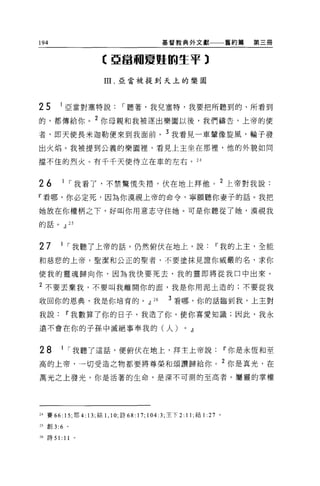 194                                         基督教典外文獻一一一舊約篇          第三冊


                     E 亞當珊夏虹的生平 3

                      III. 亞當被提到天上的樂園



25      1 亞當對塞特說，-聽著，我兒塞特，我要把所聽到的、所看到

的，都傳給你。 2 你母親和我被逐出樂園以後，我們禱告，上帝的使

者，即天使長米迦勒便來到我面前。 3 我看見一車輩像旋風，輪子發
出火焰。我被提到公義的樂園裡，看見上主坐在那裡，他的外貌如同

擋不住的烈火。有千千天使侍立在車的左右。 24



26      1 ，-我看了，不禁驚慌失措，伏在地上拜他。 2 上帝對我說:
『看哪，你必定死，因為你漠視上帝的命令，寧願聽你妻子的話。我把

她放在你權柄之下，好叫你用意志守住她。可是你聽從了她，漠視我
的話。.Jl 25




27      1 ，-我聽了上帝的話，仍然俯伏在地上，說                                11 我的上主，全能

和慈悲的上帝，聖潔和公正的聖者，不要塗抹見證你威嚴的名，求你

使我的靈魂歸向你，因為我快要死去，我的靈即將從我口中出來。

2 不要丟棄我，不要叫我離開你的面，我是你用泥土造的;不要從我
收回你的恩典，我是你培育的。.Jl                      26    3 看哪，你的話臨到我，上主對

我說Ií我數算了你的日子，我造了你，使你喜愛知識;因此，我永

遠不會在你的子孫中滅絕事奉我的(人)                                0   .Jl


28      1 ，-我聽了這話，便俯伏在地上，拜主上帝說Ií你是永恆和至

高的上帝，一切受造之物都要將尊榮和頌讚歸給你。 2 你是真光，在

萬光之上發光，你是活著的生命，是深不可測的至高者。屬靈的掌權




24 賽 66: 15; 耶 4: 13; 結 1 ，凹，詩的﹒ 17; 104:3; 主下 2: 11; 結 1 :27 。

2 汽車。 3:6 。

26 詩 51: 11   。
 